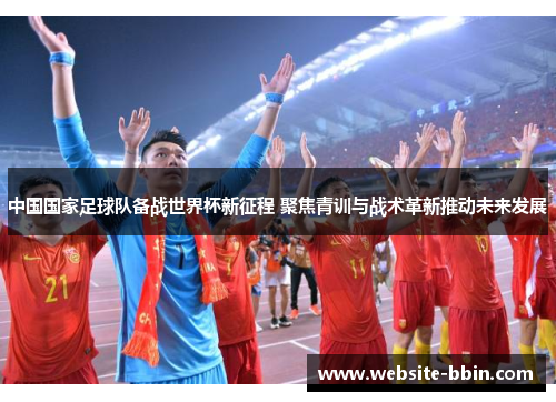 中国国家足球队备战世界杯新征程 聚焦青训与战术革新推动未来发展