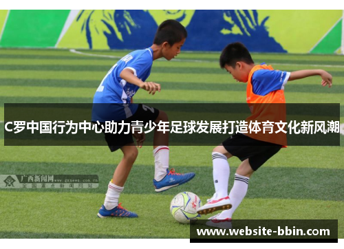 C罗中国行为中心助力青少年足球发展打造体育文化新风潮