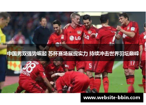 中国男双强势崛起 苏杯赛场展现实力 持续冲击世界羽坛巅峰